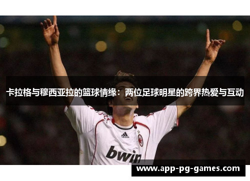 卡拉格与穆西亚拉的篮球情缘：两位足球明星的跨界热爱与互动