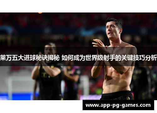 莱万五大进球秘诀揭秘 如何成为世界级射手的关键技巧分析