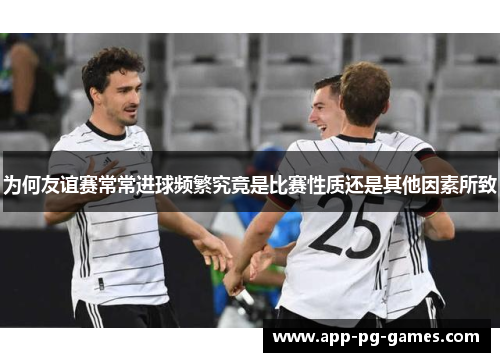 为何友谊赛常常进球频繁究竟是比赛性质还是其他因素所致