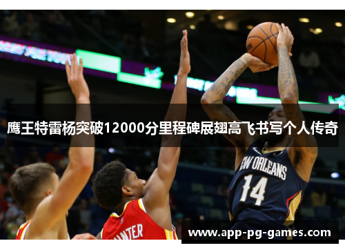 鹰王特雷杨突破12000分里程碑展翅高飞书写个人传奇