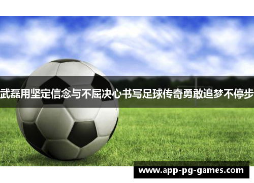 武磊用坚定信念与不屈决心书写足球传奇勇敢追梦不停步