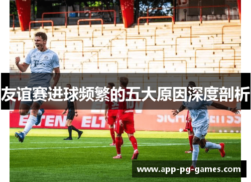 友谊赛进球频繁的五大原因深度剖析