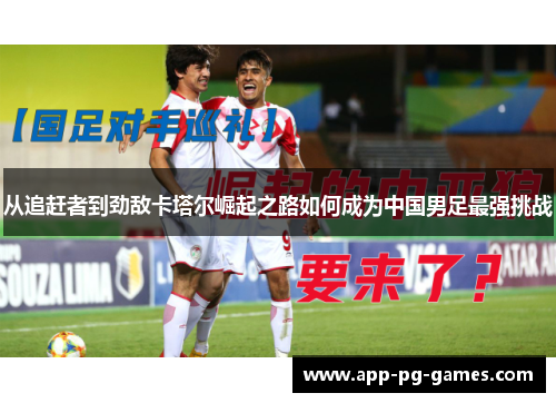 从追赶者到劲敌卡塔尔崛起之路如何成为中国男足最强挑战
