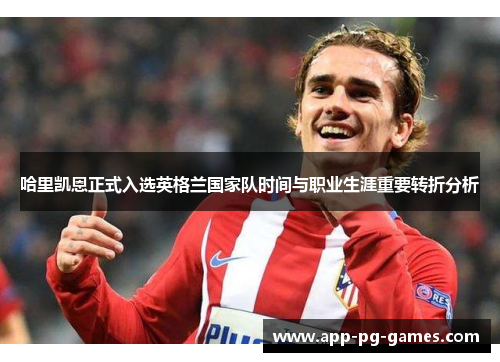 哈里凯恩正式入选英格兰国家队时间与职业生涯重要转折分析