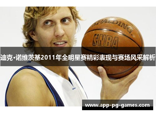 迪克·诺维茨基2011年全明星赛精彩表现与赛场风采解析 迪克·诺维茨基2011年全明星赛精彩表现与赛场风采解析