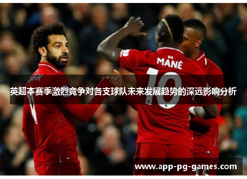 英超本赛季激烈竞争对各支球队未来发展趋势的深远影响分析