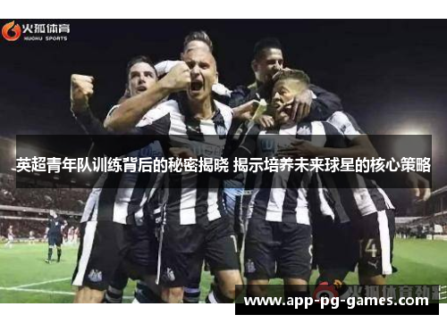 英超青年队训练背后的秘密揭晓 揭示培养未来球星的核心策略