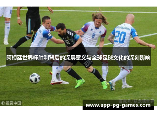 阿根廷世界杯胜利背后的深层意义与全球足球文化的深刻影响