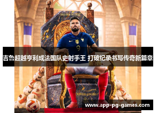 吉鲁超越亨利成法国队史射手王 打破纪录书写传奇新篇章 吉鲁超越亨利成法国队史射手王 打破纪录书写传奇新篇章