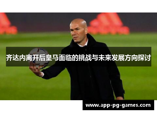 齐达内离开后皇马面临的挑战与未来发展方向探讨